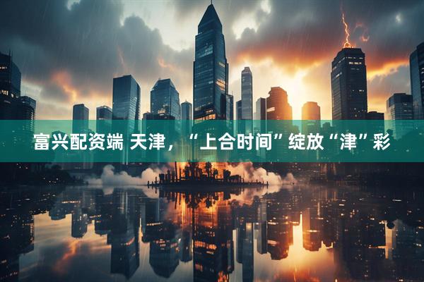 富兴配资端 天津，“上合时间”绽放“津”彩