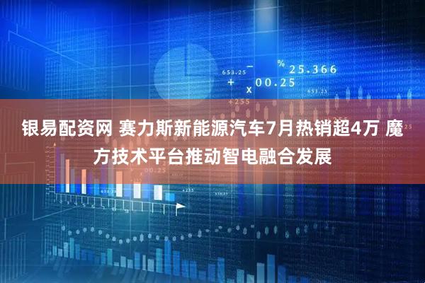 银易配资网 赛力斯新能源汽车7月热销超4万 魔方技术平台推动智电融合发展