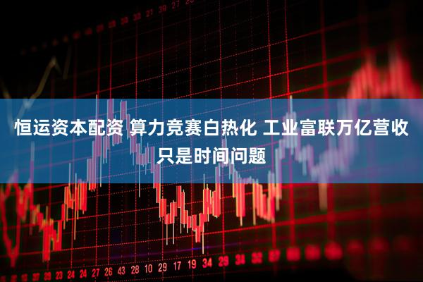 恒运资本配资 算力竞赛白热化 工业富联万亿营收只是时间问题