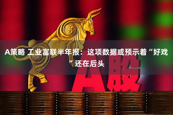 A策略 工业富联半年报：这项数据或预示着“好戏”还在后头