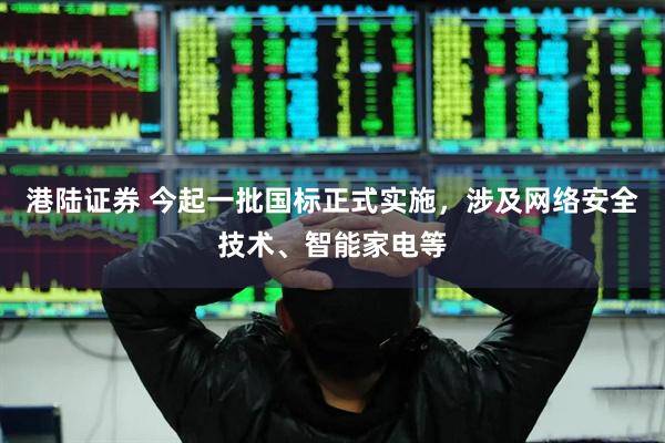 港陆证券 今起一批国标正式实施，涉及网络安全技术、智能家电等