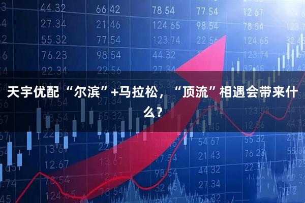 天宇优配 “尔滨”+马拉松，“顶流”相遇会带来什么？