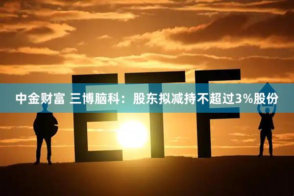 中金财富 三博脑科：股东拟减持不超过3%股份