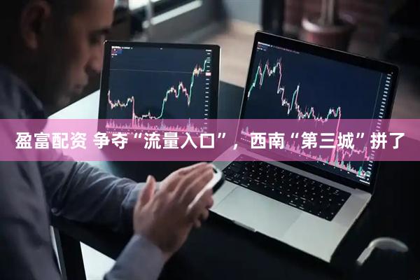 盈富配资 争夺“流量入口”，西南“第三城”拼了