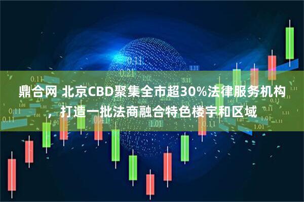 鼎合网 北京CBD聚集全市超30%法律服务机构，打造一批法商融合特色楼宇和区域