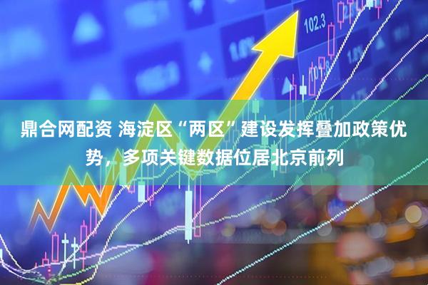 鼎合网配资 海淀区“两区”建设发挥叠加政策优势，多项关键数据位居北京前列