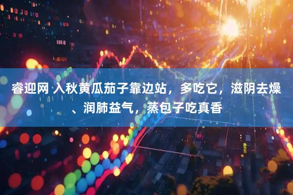 睿迎网 入秋黄瓜茄子靠边站，多吃它，滋阴去燥、润肺益气，蒸包子吃真香