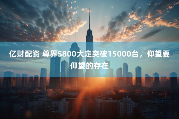 亿财配资 尊界S800大定突破15000台，仰望要仰望的存在
