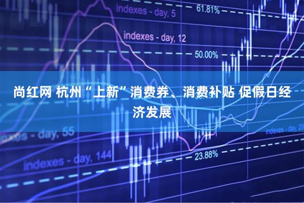 尚红网 杭州“上新”消费券、消费补贴 促假日经济发展