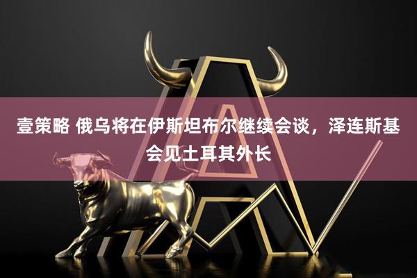 壹策略 俄乌将在伊斯坦布尔继续会谈，泽连斯基会见土耳其外长