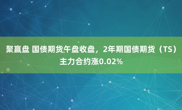 聚赢盘 国债期货午盘收盘，2年期国债期货（TS）主力合约涨0.02%