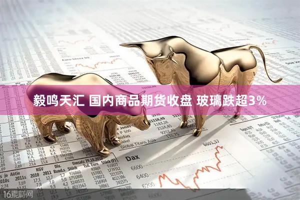 毅鸣天汇 国内商品期货收盘 玻璃跌超3%