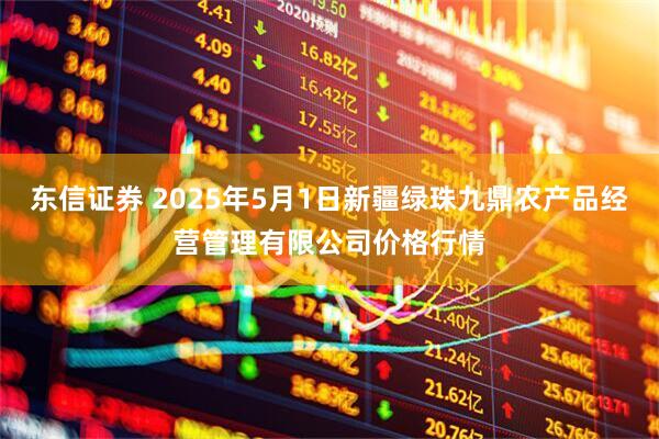 东信证券 2025年5月1日新疆绿珠九鼎农产品经营管理有限公司价格行情
