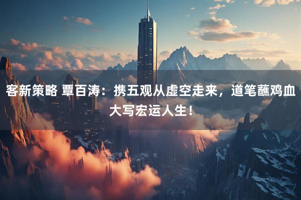 客新策略 覃百涛：携五观从虚空走来，道笔蘸鸡血大写宏运人生！