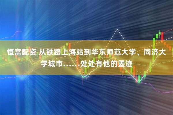 恒富配资 从铁路上海站到华东师范大学、同济大学城市……处处有他的墨迹