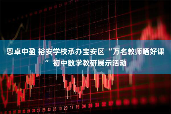 恩卓中盈 裕安学校承办宝安区 “万名教师晒好课” 初中数学教研展示活动