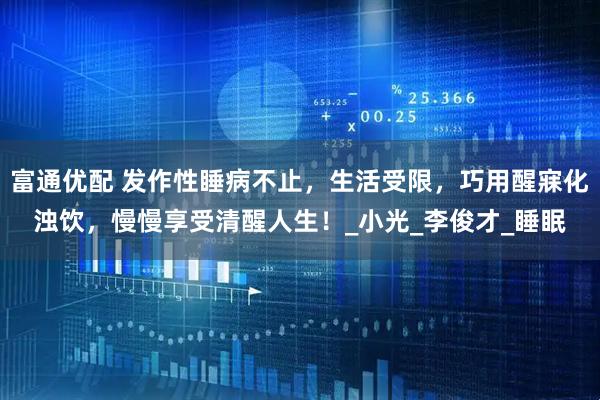 富通优配 发作性睡病不止，生活受限，巧用醒寐化浊饮，慢慢享受清醒人生！_小光_李俊才_睡眠