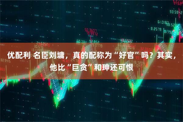 优配利 名臣刘墉，真的配称为“好官”吗？其实，他比“巨贪”和珅还可恨