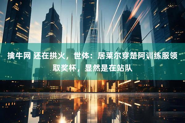 擒牛网 还在拱火，世体：居莱尔穿楚阿训练服领取奖杯，显然是在站队