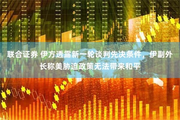 联合证券 伊方透露新一轮谈判先决条件，伊副外长称美胁迫政策无法带来和平